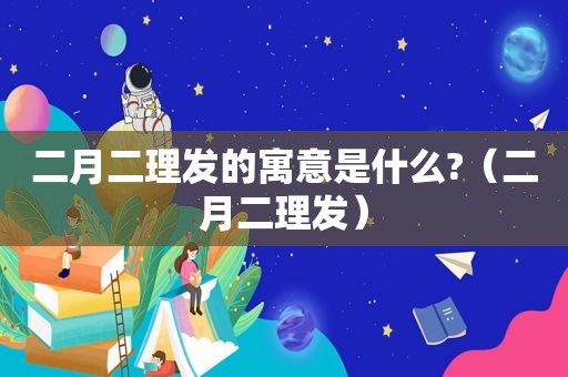 二月二理发的寓意是什么?（二月二理发）