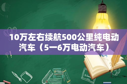 10万左右续航500公里纯电动汽车（5一6万电动汽车）