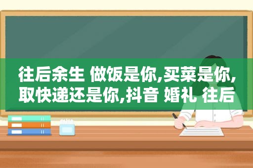 往后余生 做饭是你,买菜是你,取快递还是你,抖音 婚礼 往后余生女的唱的是谁