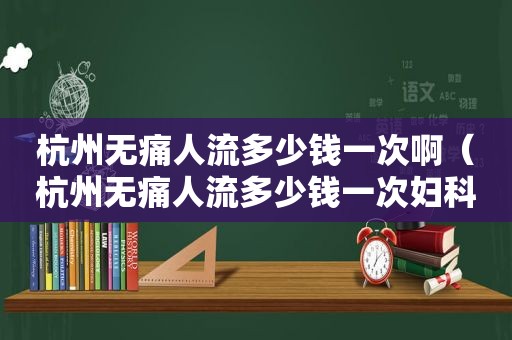 杭州无痛人流多少钱一次啊（杭州无痛人流多少钱一次妇科）