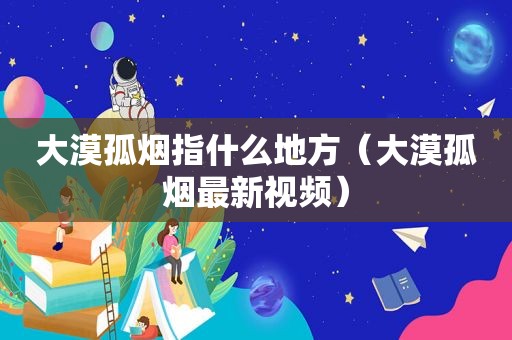 大漠孤烟指什么地方（大漠孤烟最新视频）