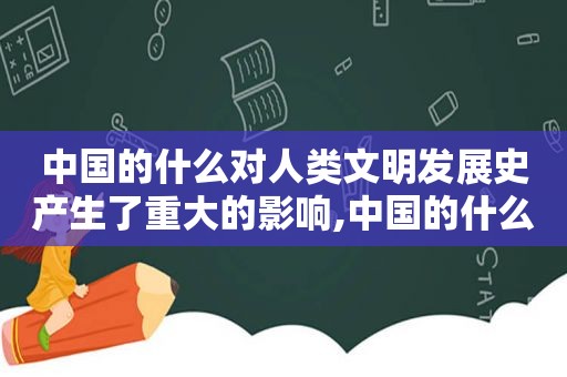 中国的什么对人类文明发展史产生了重大的影响,中国的什么对人类文明发展史产生重大影响