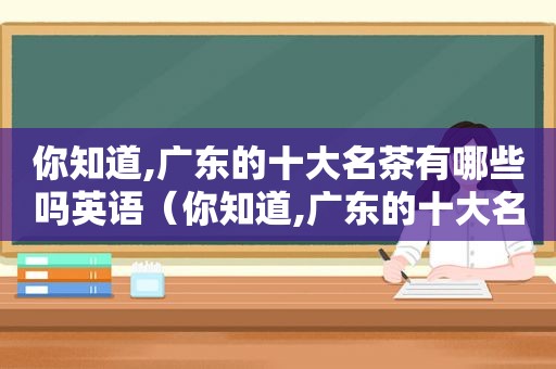 你知道,广东的十大名茶有哪些吗英语（你知道,广东的十大名茶有哪些吗英文）