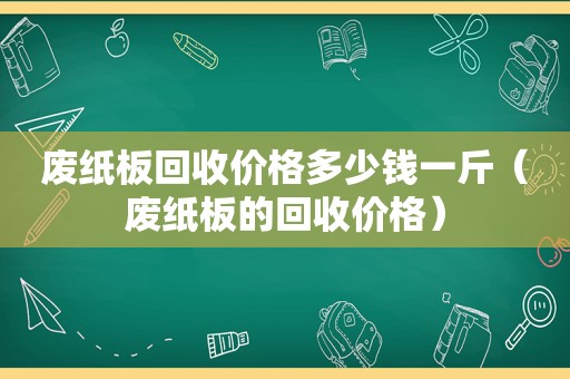 废纸板回收价格多少钱一斤（废纸板的回收价格）