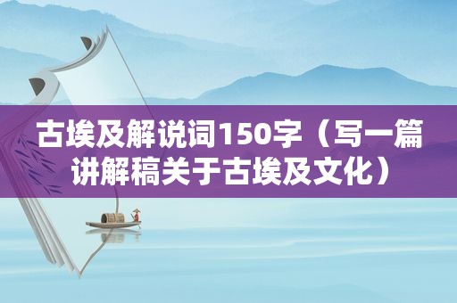 古埃及解说词150字（写一篇讲解稿关于古埃及文化）