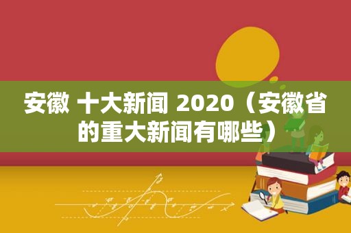 安徽 十大新闻 2020（安徽省的重大新闻有哪些）