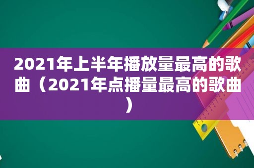 2021年上半年播放量最高的歌曲（2021年点播量最高的歌曲）