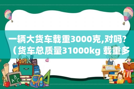 一辆大货车载重3000克,对吗?（货车总质量31000kg 载重多少）