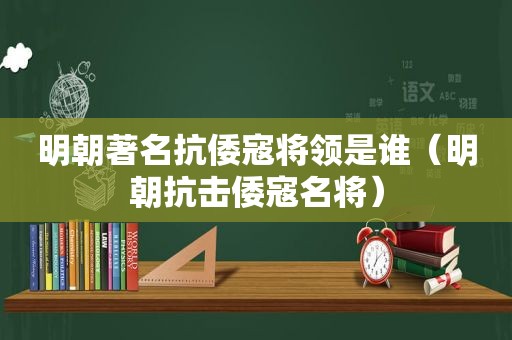 明朝著名抗倭寇将领是谁（明朝抗击倭寇名将）