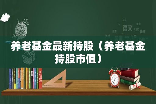 养老基金最新持股（养老基金持股市值）