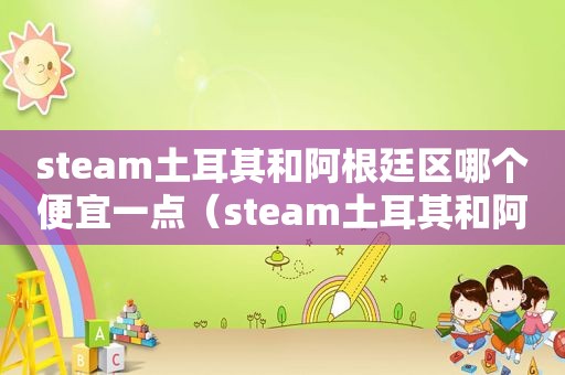 steam土耳其和阿根廷区哪个便宜一点（steam土耳其和阿根廷区哪个便宜些）