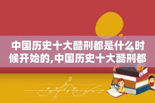 中国历史十大酷刑都是什么时候开始的,中国历史十大酷刑都是什么时候播出的