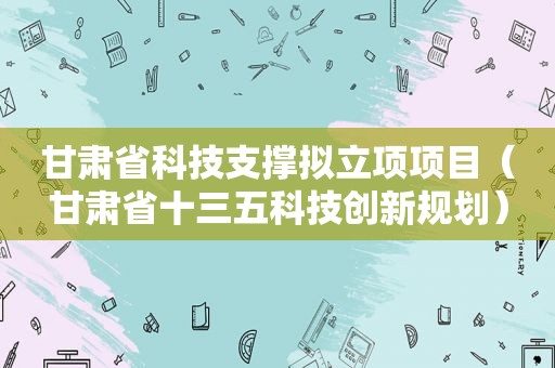 甘肃省科技支撑拟立项项目（甘肃省十三五科技创新规划）