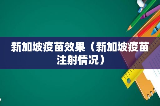 新加坡疫苗效果（新加坡疫苗注射情况）