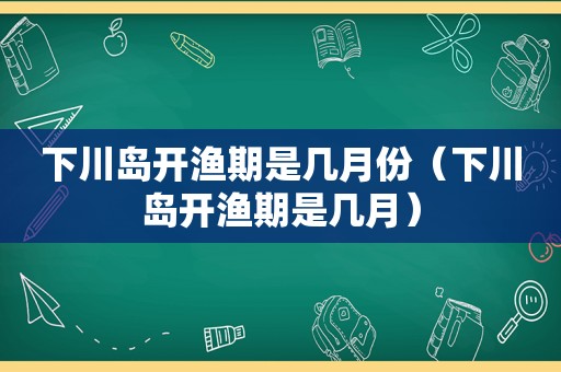 下川岛开渔期是几月份（下川岛开渔期是几月）