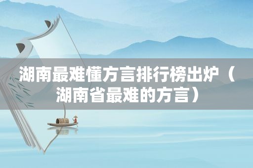 湖南最难懂方言排行榜出炉（湖南省最难的方言）