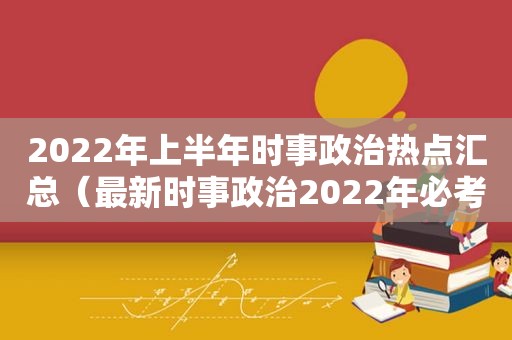 2022年上半年时事政治热点汇总（最新时事政治2022年必考题）