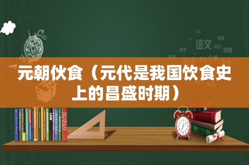 元朝伙食（元代是我国饮食史上的昌盛时期）