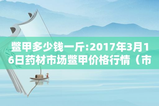 鳖甲多少钱一斤:2017年3月16日药材市场鳖甲价格行情（市场鳖甲集中价格）