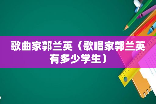 歌曲家郭兰英（歌唱家郭兰英有多少学生）