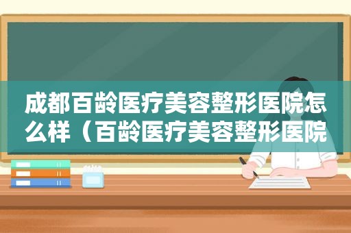 成都百龄医疗美容整形医院怎么样（百龄医疗美容整形医院怎么样知乎）