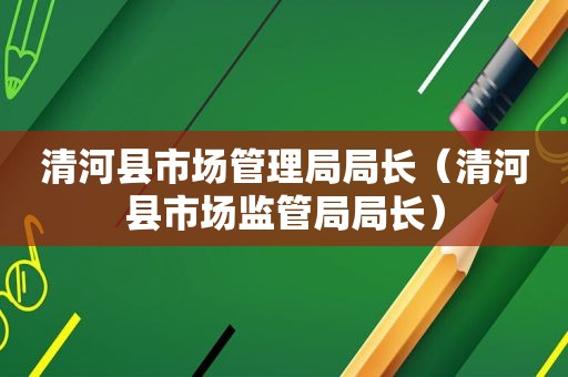 清河县市场管理局局长（清河县市场监管局局长）