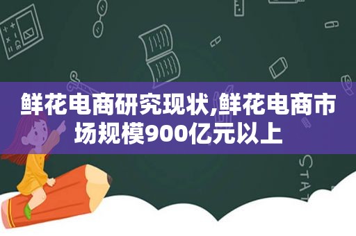 鲜花电商研究现状,鲜花电商市场规模900亿元以上