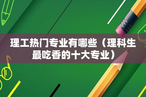 理工热门专业有哪些（理科生最吃香的十大专业）