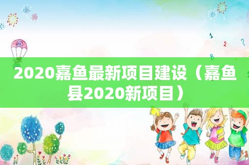 2020嘉鱼最新项目建设（嘉鱼县2020新项目）