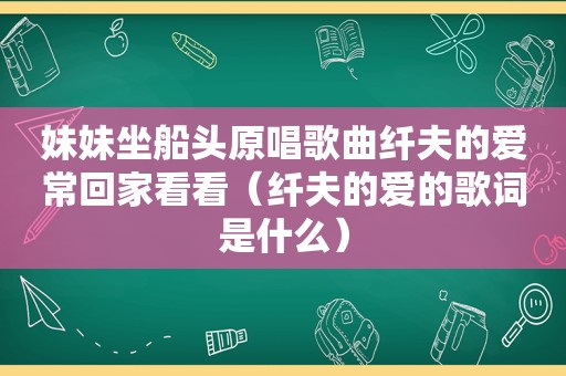 妹妹坐船头原唱歌曲纤夫的爱常回家看看（纤夫的爱的歌词是什么）