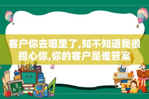 客户你去哪里了,知不知道我很担心你,你的客户是谁答案