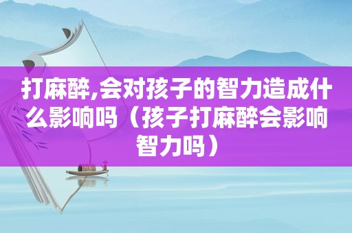 打麻醉,会对孩子的智力造成什么影响吗（孩子打麻醉会影响智力吗）