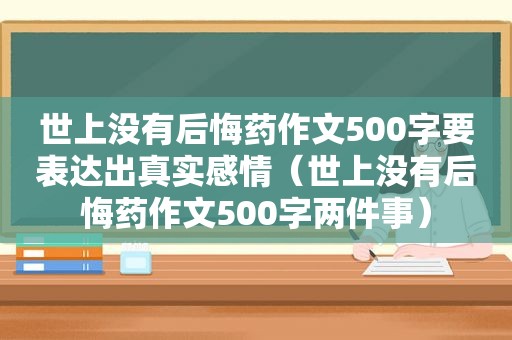 世上没有后悔药作文500字要表达出真实感情（世上没有后悔药作文500字两件事）