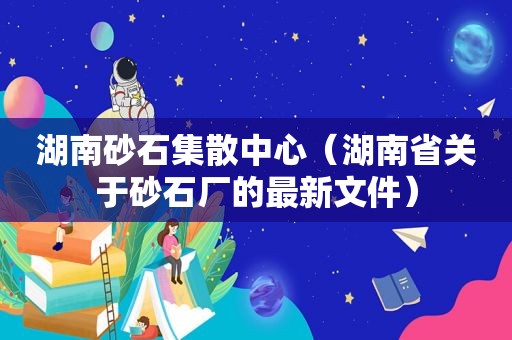 湖南砂石集散中心（湖南省关于砂石厂的最新文件）