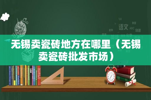 无锡卖瓷砖地方在哪里（无锡卖瓷砖批发市场）