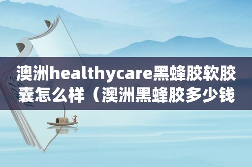 澳洲healthycare黑蜂胶软胶囊怎么样（澳洲黑蜂胶多少钱一瓶）