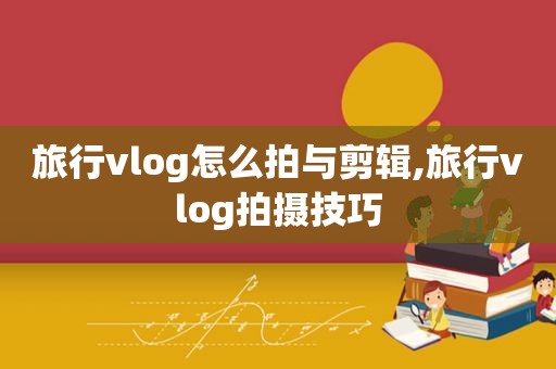 旅行vlog怎么拍与剪辑,旅行vlog拍摄技巧