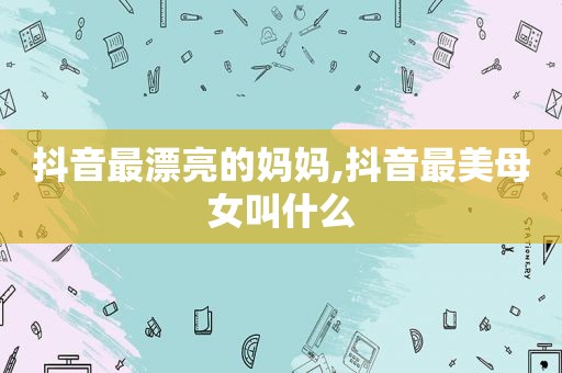 抖音最漂亮的妈妈,抖音最美母女叫什么