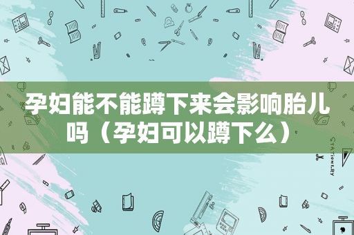 孕妇能不能蹲下来会影响胎儿吗（孕妇可以蹲下么）