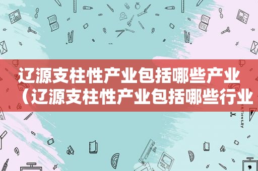 辽源支柱性产业包括哪些产业（辽源支柱性产业包括哪些行业）