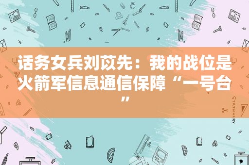 话务女兵刘苡先：我的战位是火箭军信息通信保障“一号台”