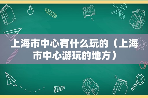 上海市中心有什么玩的（上海市中心游玩的地方）