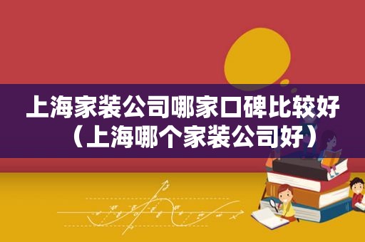 上海家装公司哪家口碑比较好（上海哪个家装公司好）