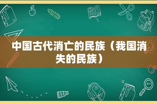 中国古代消亡的民族（我国消失的民族）