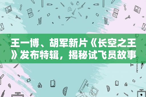 王一博、胡军新片《长空之王》发布特辑，揭秘试飞员故事