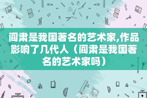 阎肃是我国著名的艺术家,作品影响了几代人（阎肃是我国著名的艺术家吗）