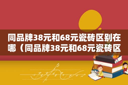 同品牌38元和68元瓷砖区别在哪（同品牌38元和68元瓷砖区别大吗）