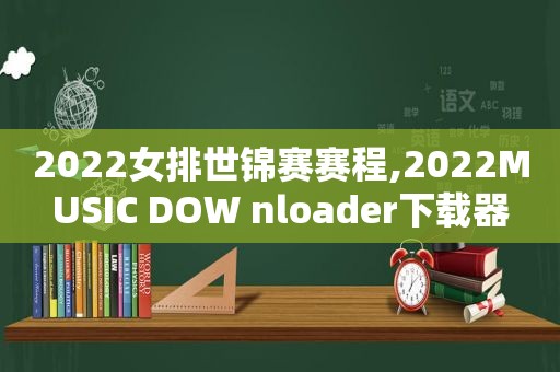 2022女排世锦赛赛程,2022MUSIC DOW nloader下载器