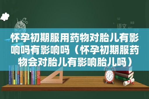 怀孕初期服用药物对胎儿有影响吗有影响吗（怀孕初期服药物会对胎儿有影响胎儿吗）