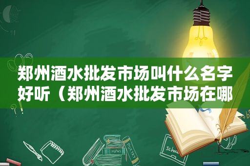 郑州酒水批发市场叫什么名字好听（郑州酒水批发市场在哪里）